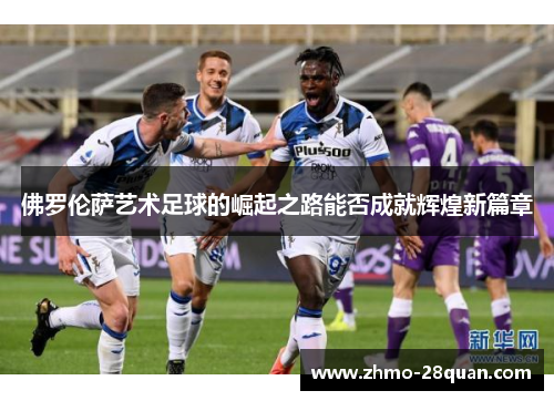 佛罗伦萨艺术足球的崛起之路能否成就辉煌新篇章 佛罗伦萨艺术足球的崛起之路能否成就辉煌新篇章